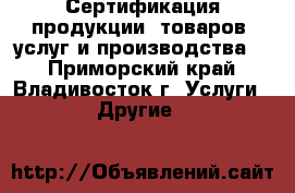 Сертификация продукции, товаров, услуг и производства.  - Приморский край, Владивосток г. Услуги » Другие   